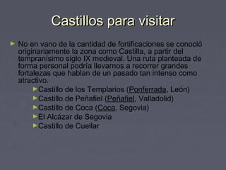 Castillos para visitarCastillos para visitar
► No en vano de la cantidad de fortificaciones se conoció
originariamente la zona como Castilla, a partir del
tempranísimo siglo IX medieval. Una ruta planteada de
forma personal podría llevarnos a recorrer grandes
fortalezas que hablan de un pasado tan intenso como
atractivo.
►Castillo de los Templarios (Ponferrada, León)
►Castillo de Peñafiel (Peñafiel, Valladolid)
►Castillo de Coca (Coca, Segovia)
►El Alcázar de Segovia
►Castillo de Cuellar
 