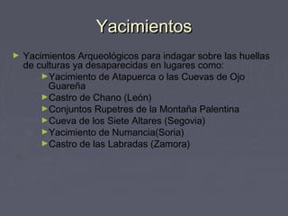YacimientosYacimientos
► Yacimientos Arqueológicos para indagar sobre las huellas
de culturas ya desaparecidas en lugares como:
►Yacimiento de Atapuerca o las Cuevas de Ojo
Guareña 
►Castro de Chano (León)
►Conjuntos Rupetres de la Montaña Palentina 
►Cueva de los Siete Altares (Segovia)
►Yacimiento de Numancia(Soria)
►Castro de las Labradas (Zamora)
 