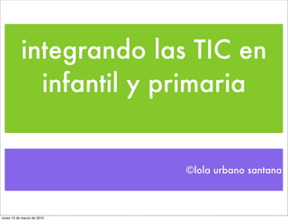 integrando las TIC en
             infantil y primaria


                            ©lola urbano santana



lunes 15 de marzo de 2010
 