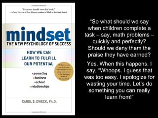 “So what should we say
when children complete a
task – say, math problems –
quickly and perfectly?
Should we deny them the
praise they have earned?
Yes. When this happens, I
say, “Whoops. I guess that
was too easy. I apologize for
wasting your time. Let’s do
something you can really
learn from!”
 