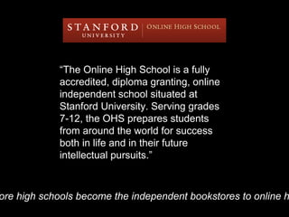 “The Online High School is a fully
accredited, diploma granting, online
independent school situated at
Stanford University. Serving grades
7-12, the OHS prepares students
from around the world for success
both in life and in their future
intellectual pursuits.”
ore high schools become the independent bookstores to online h
 