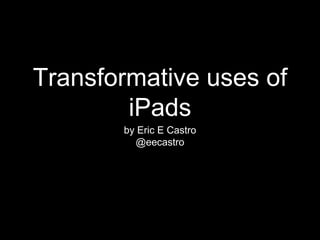 Transformative uses of
iPads
by Eric E Castro
@eecastro
 