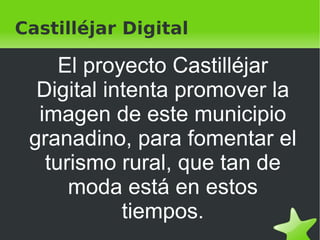Castilléjar Digital El proyecto Castilléjar Digital intenta promover la imagen de este municipio granadino, para fomentar el turismo rural, que tan de moda está en estos tiempos. 