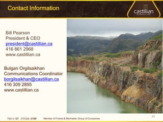 Contact Information



Bill Pearson
President & CEO
president@castillian.ca
416 861 2968
www.castillian.ca


Bulgan Orgilsaikhan
Communications Coordinator
borgilsaikhan@castillian.ca
416 309 2895
www.castillian.ca




                                                                            20
 TSX-V: CT OTCQX: CTIIF   Member of Forbes & Manhattan Group of Companies
 