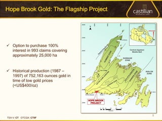 Hope Brook Gold: The Flagship Project




 Option to purchase 100%
  interest in 993 claims covering
  approximately 25,000 ha


 Historical production (1987 –
  1997) of 752,163 ounces gold in
  time of low gold prices
  (<US$400/oz)




                                        8
TSX-V: CT OTCQX: CTIIF
 