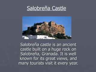 Salobreña castle is an ancient castle built on a huge rock on Salobreña, Granada. It is well known for its great views, and many tourists visit it every year. Salobreña Castle 