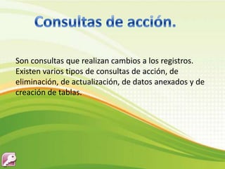 Son consultas que realizan cambios a los registros.
Existen varios tipos de consultas de acción, de
eliminación, de actualización, de datos anexados y de
creación de tablas.
 