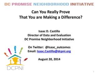 Can You Really Prove
That You are Making a Difference?
1
Isaac D. Castillo
Director of Data and Evaluation
DC Promise Neighborhood Initiative
On Twitter: @Isaac_outcomes
Email: Isaac.Castillo@dcpni.org
August 20, 2014
 