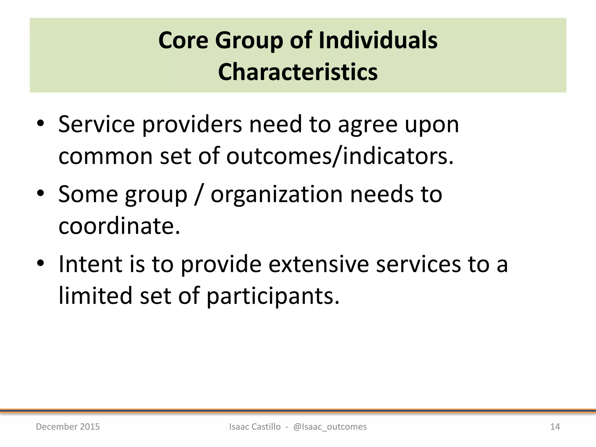 Core Group of Individuals
Characteristics
• Service providers need to agree upon
common set of outcomes/indicators.
• Some group / organization needs to
coordinate.
• Intent is to provide extensive services to a
limited set of participants.
December 2015 Isaac Castillo - @Isaac_outcomes 14
 