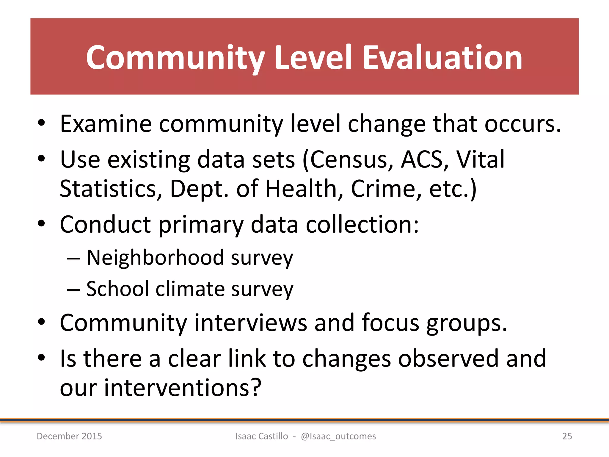 Community Level Evaluation
• Examine community level change that occurs.
• Use existing data sets (Census, ACS, Vital
Statistics, Dept. of Health, Crime, etc.)
• Conduct primary data collection:
– Neighborhood survey
– School climate survey
• Community interviews and focus groups.
• Is there a clear link to changes observed and
our interventions?
December 2015 Isaac Castillo - @Isaac_outcomes 25
 