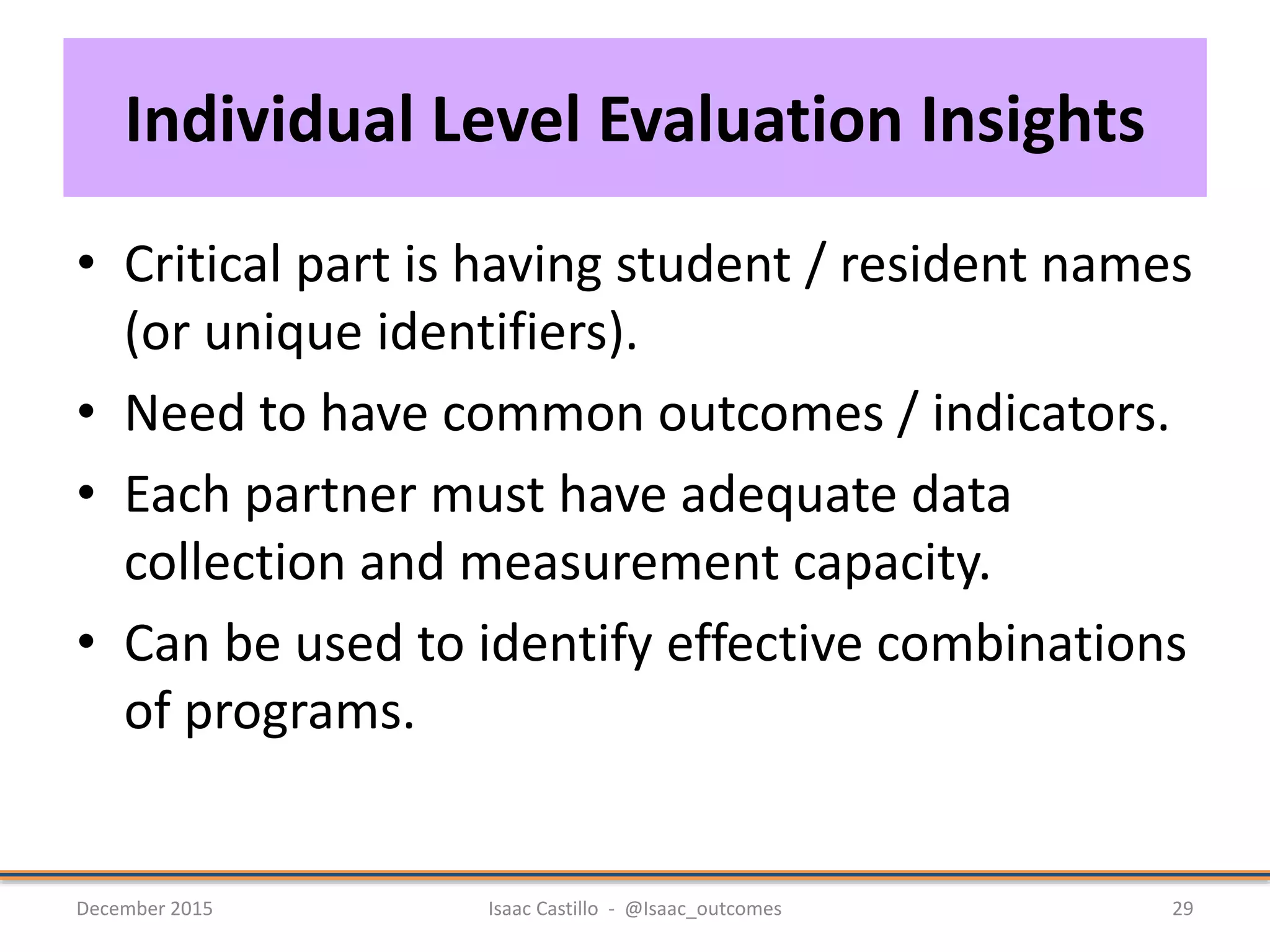 Individual Level Evaluation Insights
• Critical part is having student / resident names
(or unique identifiers).
• Need to have common outcomes / indicators.
• Each partner must have adequate data
collection and measurement capacity.
• Can be used to identify effective combinations
of programs.
December 2015 Isaac Castillo - @Isaac_outcomes 29
 