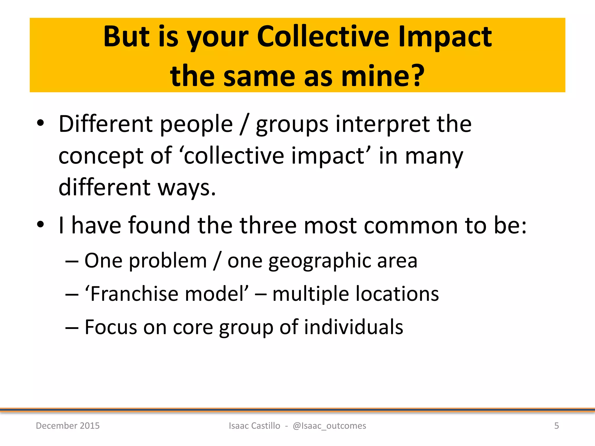 But is your Collective Impact
the same as mine?
• Different people / groups interpret the
concept of ‘collective impact’ in many
different ways.
• I have found the three most common to be:
– One problem / one geographic area
– ‘Franchise model’ – multiple locations
– Focus on core group of individuals
December 2015 Isaac Castillo - @Isaac_outcomes 5
 