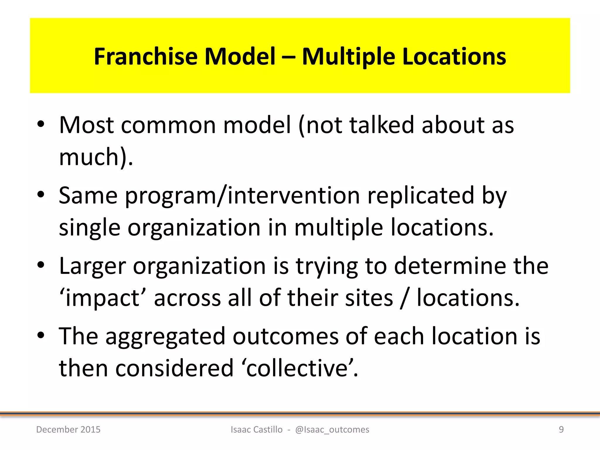 Franchise Model – Multiple Locations
• Most common model (not talked about as
much).
• Same program/intervention replicated by
single organization in multiple locations.
• Larger organization is trying to determine the
‘impact’ across all of their sites / locations.
• The aggregated outcomes of each location is
then considered ‘collective’.
December 2015 Isaac Castillo - @Isaac_outcomes 9
 