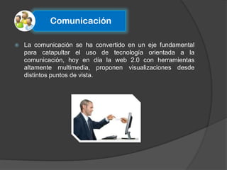 Comunicación

   La comunicación se ha convertido en un eje fundamental
    para catapultar el uso de tecnología orientada a la
    comunicación, hoy en día la web 2.0 con herramientas
    altamente multimedia, proponen visualizaciones desde
    distintos puntos de vista.
 