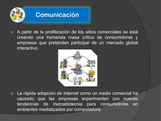 Comunicación

   A partir de la proliferación de los sitios comerciales se está
    creando una tremenda masa crítica de consumidores y
    empresas que pretenden participar de un mercado global
    interactivo.




   La rápida adopción de Internet como un medio comercial ha
    causado que las empresas experimenten con nuevas
    tendencias de mercadotecnia para consumidores en
    ambientes mediatizados por computadora.
 