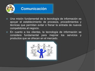Comunicación

   Una misión fundamental de la tecnología de información es
    apoyar el establecimiento de procesos, procedimientos y
    técnicas que permitan evitar o frenar la entrada de nuevos
    competidores al negocio.
   En cuanto a los clientes, la tecnología de información se
    considera fundamental para mejorar los servicios y
    productos que se ofrecen en el mercado.
 