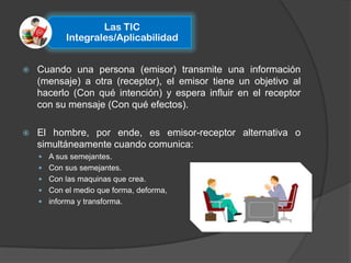 Las TIC
           Integrales/Aplicabilidad


   Cuando una persona (emisor) transmite una información
    (mensaje) a otra (receptor), el emisor tiene un objetivo al
    hacerlo (Con qué intención) y espera influir en el receptor
    con su mensaje (Con qué efectos).

   El hombre, por ende, es emisor-receptor alternativa o
    simultáneamente cuando comunica:
     A sus semejantes.
     Con sus semejantes.
     Con las maquinas que crea.
     Con el medio que forma, deforma,
     informa y transforma.
 