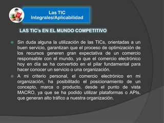 Las TIC
          Integrales/Aplicabilidad

     LAS TIC’s EN EL MUNDO COMPETITIVO

   Sin duda alguna la utilización de las TICs, orientadas a un
    buen servicio, garantizan que el proceso de optimización de
    los recursos generen gran expectativa de un comercio
    responsable con el mundo, ya que el comercio electrónico
    hoy en día se ha convertido en el pilar fundamental para
    hacer conocer un servicio o una organización.
   A mi criterio personal, el comercio electrónico en mi
    organización, ha posibilitado el posicionamiento de un
    concepto, marca o producto, desde el punto de vista
    MACRO, ya que se ha podido utilizar plataformas o APIs,
    que generan alto tráfico a nuestra organización.
 