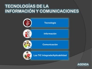 TECNOLOGÍAS DE LA
INFORMACIÓN Y COMUNICACIONES

                    Tecnología



                   Información



                  Comunicación



          Las TIC Integrada/Aplicabilidad



                                            AGENDA
 