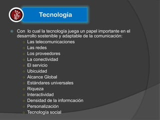 Tecnología

   Con lo cual la tecnología juega un papel importante en el
    desarrollo sostenible y adaptable de la comunicación:
      ○ Las telecomunicaciones
      ○ Las redes
      ○ Los proveedores
      ○ La conectividad
      ○ El servicio
      ○ Ubicuidad
      ○ Alcance Global
      ○ Estándares universales
      ○ Riqueza
      ○ Interactividad
      ○ Densidad de la informcación
      ○ Personalización
      ○ Tecnología social
 