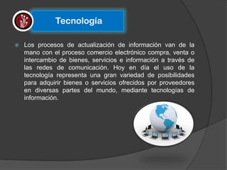 Tecnología

   Los procesos de actualización de información van de la
    mano con el proceso comercio electrónico compra, venta o
    intercambio de bienes, servicios e información a través de
    las redes de comunicación. Hoy en día el uso de la
    tecnología representa una gran variedad de posibilidades
    para adquirir bienes o servicios ofrecidos por proveedores
    en diversas partes del mundo, mediante tecnologías de
    información.
 