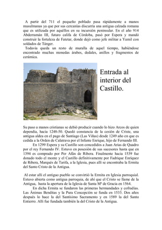 A partir del 711 el pequeño poblado pasa rápidamente a manos
musulmanas ya que por sus cercanías discurría una antigua calzada romana
que es utilizada por aquéllos en su incursión peninsular. En el año 914
Abderramán III, futuro califa de Córdoba, pasó por Espera y mandó
construir la fortaleza de Fatetar, donde dejó como jefe militar a Yamil con
soldados de Tánger.
Todavía queda un resto de muralla de aquel tiempo, habiéndose
encontrado muchas monedas árabes, dedales, anillos y fragmentos de
cerámica.
Entrada al
interior del
Castillo.
Su paso a manos cristianas se debió producir cuando lo hizo Arcos de quien
dependía, hacia 1248-50. Quedó constancia de la cesión de Criste, una
antigua aldea en el pago de Santiago (Las Viñas) desde 1249 año en que es
cedida a la Orden de Calatrava por el Infante Enrique, hijo de Fernando III.
En 1299 Espera y su Castillo son concedidos a Juan Arias de Quadro
por el rey Fernando IV. Estuvo en posesión de sus sucesores hasta que en
1394 es comprado por Per Afán de Ribera. Finalmente hacia 1539 fue
donado todo el monte y el Castillo definitivamente por Fadrique Enríquez
de Ribera, Marqués de Tarifa, a la Iglesia, pues allí se encontraba la Ermita
del Santo Cristo de la Antigua.
Al estar allí el antiguo pueblo se convirtió la Ermita en Iglesia parroquial.
Estuvo abierta como antigua parroquia, de ahí que el Cristo se llame de la
Antigua, hasta la apertura de la Iglesia de Santa Mª de Gracia en 1564.
En dicha Ermita se fundaron las primeras hermandades y cofradías.
Las Ánimas Benditas y la Pura Concepción se funda en 1533. Dos años
después lo hace la del Santísimo Sacramento y en 1589 la del Santo
Entierro. Allí fue fundada también la del Cristo de la Antigua.
 