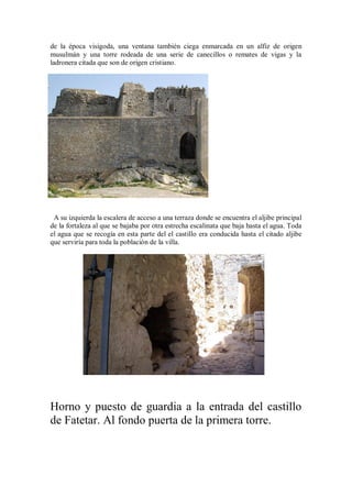de la época visigoda, una ventana también ciega enmarcada en un alfiz de origen
musulmán y una torre rodeada de una serie de canecillos o remates de vigas y la
ladronera citada que son de origen cristiano.
A su izquierda la escalera de acceso a una terraza donde se encuentra el aljibe principal
de la fortaleza al que se bajaba por otra estrecha escalinata que baja hasta el agua. Toda
el agua que se recogía en esta parte del el castillo era conducida hasta el citado aljibe
que serviría para toda la población de la villa.
Horno y puesto de guardia a la entrada del castillo
de Fatetar. Al fondo puerta de la primera torre.
 