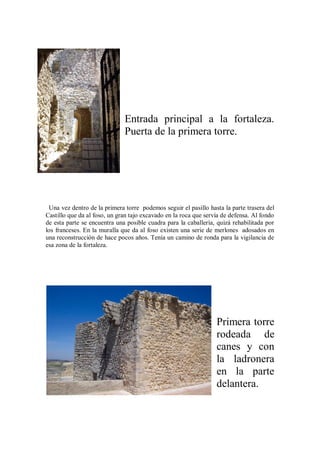 Entrada principal a la fortaleza.
Puerta de la primera torre.
Una vez dentro de la primera torre podemos seguir el pasillo hasta la parte trasera del
Castillo que da al foso, un gran tajo excavado en la roca que servía de defensa. Al fondo
de esta parte se encuentra una posible cuadra para la caballería, quizá rehabilitada por
los franceses. En la muralla que da al foso existen una serie de merlones adosados en
una reconstrucción de hace pocos años. Tenía un camino de ronda para la vigilancia de
esa zona de la fortaleza.
Primera torre
rodeada de
canes y con
la ladronera
en la parte
delantera.
 