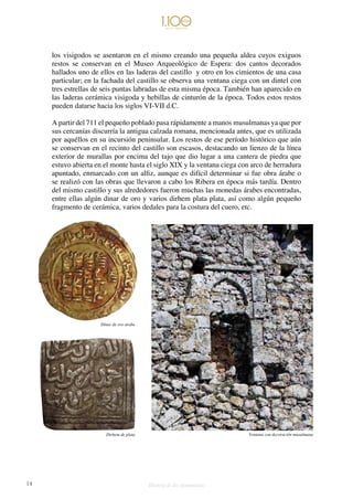 14 Historia de dos monumentos
los visigodos se asentaron en el mismo creando una pequeña aldea cuyos exiguos
restos se conservan en el Museo Arqueológico de Espera: dos cantos decorados
hallados uno de ellos en las laderas del castillo y otro en los cimientos de una casa
particular; en la fachada del castillo se observa una ventana ciega con un dintel con
tres estrellas de seis puntas labradas de esta misma época. También han aparecido en
las laderas cerámica visigoda y hebillas de cinturón de la época. Todos estos restos
pueden datarse hacia los siglos VI-VII d.C.
A partir del 711 el pequeño poblado pasa rápidamente a manos musulmanas ya que por
sus cercanías discurría la antigua calzada romana, mencionada antes, que es utilizada
por aquéllos en su incursión peninsular. Los restos de ese período histórico que aún
se conservan en el recinto del castillo son escasos, destacando un lienzo de la línea
exterior de murallas por encima del tajo que dio lugar a una cantera de piedra que
estuvo abierta en el monte hasta el siglo XIX y la ventana ciega con arco de herradura
apuntado, enmarcado con un alfiz, aunque es difícil determinar si fue obra árabe o
se realizó con las obras que llevaron a cabo los Ribera en época más tardía. Dentro
del mismo castillo y sus alrededores fueron muchas las monedas árabes encontradas,
entre ellas algún dinar de oro y varios dirhem plata plata, así como algún pequeño
fragmento de cerámica, varios dedales para la costura del cuero, etc.
Ventana con decoración musulmana
Dínar de oro árabe
Dirhem de plata
 