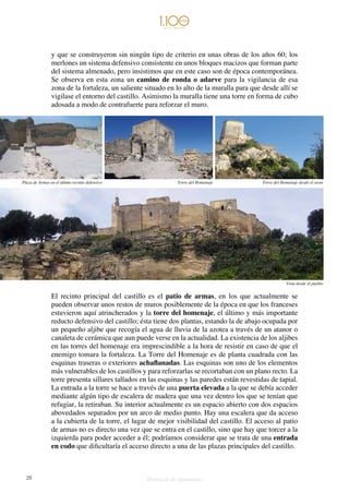28 Historia de dos monumentos
y que se construyeron sin ningún tipo de criterio en unas obras de los años 60; los
merlones un sistema defensivo consistente en unos bloques macizos que forman parte
del sistema almenado, pero insistimos que en este caso son de época contemporánea.
Se observa en esta zona un camino de ronda o adarve para la vigilancia de esa
zona de la fortaleza, un saliente situado en lo alto de la muralla para que desde allí se
vigilase el entorno del castillo. Asimismo la muralla tiene una torre en forma de cubo
adosada a modo de contrafuerte para reforzar el muro.
El recinto principal del castillo es el patio de armas, en los que actualmente se
pueden observar unos restos de muros posiblemente de la época en que los franceses
estuvieron aquí atrincherados y la torre del homenaje, el último y más importante
reducto defensivo del castillo; ésta tiene dos plantas, estando la de abajo ocupada por
un pequeño aljibe que recogía el agua de lluvia de la azotea a través de un atanor o
canaleta de cerámica que aun puede verse en la actualidad. La existencia de los aljibes
en las torres del homenaje era imprescindible a la hora de resistir en caso de que el
enemigo tomara la fortaleza. La Torre del Homenaje es de planta cuadrada con las
esquinas traseras o exteriores achaflanadas. Las esquinas son uno de los elementos
más vulnerables de los castillos y para reforzarlas se recortaban con un plano recto. La
torre presenta sillares tallados en las esquinas y las paredes están revestidas de tapial.
La entrada a la torre se hace a través de una puerta elevada a la que se debía acceder
mediante algún tipo de escalera de madera que una vez dentro los que se tenían que
refugiar, la retiraban. Su interior actualmente es un espacio abierto con dos espacios
abovedados separados por un arco de medio punto. Hay una escalera que da acceso
a la cubierta de la torre, el lugar de mejor visibilidad del castillo. El acceso al patio
de armas no es directo una vez que se entra en el castillo, sino que hay que torcer a la
izquierda para poder acceder a él; podríamos considerar que se trata de una entrada
en codo que dificultaría el acceso directo a una de las plazas principales del castillo.
Plaza de Armas en el último recinto defensivo Torre del Homenaje Torre del Homenaje desde el oeste
Vista desde el pueblo
 