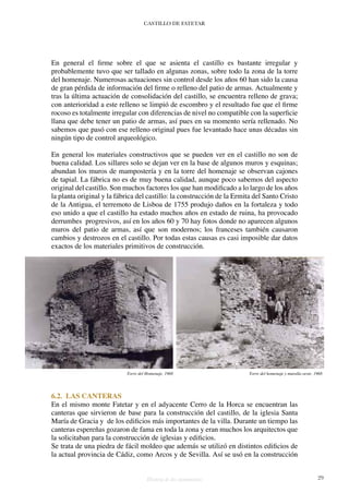 CASTILLO DE FATETAR
Historia de dos monumentos 29
En general el firme sobre el que se asienta el castillo es bastante irregular y
probablemente tuvo que ser tallado en algunas zonas, sobre todo la zona de la torre
del homenaje. Numerosas actuaciones sin control desde los años 60 han sido la causa
de gran pérdida de información del firme o relleno del patio de armas. Actualmente y
tras la última actuación de consolidación del castillo, se encuentra relleno de grava;
con anterioridad a este relleno se limpió de escombro y el resultado fue que el firme
rocoso es totalmente irregular con diferencias de nivel no compatible con la superficie
llana que debe tener un patio de armas, así pues en su momento sería rellenado. No
sabemos que pasó con ese relleno original pues fue levantado hace unas décadas sin
ningún tipo de control arqueológico.
En general los materiales constructivos que se pueden ver en el castillo no son de
buena calidad. Los sillares solo se dejan ver en la base de algunos muros y esquinas;
abundan los muros de mampostería y en la torre del homenaje se observan cajones
de tapial. La fábrica no es de muy buena calidad, aunque poco sabemos del aspecto
original del castillo. Son muchos factores los que han modificado a lo largo de los años
la planta original y la fábrica del castillo: la construcción de la Ermita del Santo Cristo
de la Antigua, el terremoto de Lisboa de 1755 produjo daños en la fortaleza y todo
eso unido a que el castillo ha estado muchos años en estado de ruina, ha provocado
derrumbes progresivos, así en los años 60 y 70 hay fotos donde no aparecen algunos
muros del patio de armas, así que son modernos; los franceses también causaron
cambios y destrozos en el castillo. Por todas estas causas es casi imposible dar datos
exactos de los materiales primitivos de construcción.
6.2. LAS CANTERAS
En el mismo monte Fatetar y en el adyacente Cerro de la Horca se encuentran las
canteras que sirvieron de base para la construcción del castillo, de la iglesia Santa
María de Gracia y de los edificios más importantes de la villa. Durante un tiempo las
canteras espereñas gozaron de fama en toda la zona y eran muchos los arquitectos que
la solicitaban para la construcción de iglesias y edificios.
Se trata de una piedra de fácil moldeo que además se utilizó en distintos edificios de
la actual provincia de Cádiz, como Arcos y de Sevilla. Así se usó en la construcción
Torre del Homenaje. 1968 Torre del homenaje y muralla oeste. 1968
 