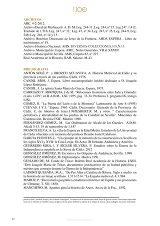 42 Historia de dos monumentos
ARCHIVOS
ABC. 4-2-2012.
Archivo Ducal de Medinaceli. A. D. M. Leg. 244-11; Leg. 244, nº 15. Leg.247. 1.412.
Traslado de 1.516; Leg. 247, nº 32 ; Leg. 47, nº 34. Leg. 247, nº 35; Leg, 244-9; Leg.
248;.Leg. 248, nº 14 y 15.
Archivo Histórico Diocesano de Jerez de la Frontera. AHDJ. ESPERA . Libro de
nacimientos, nº 18.
Archivo Histórico Nacional. AHN. DIVERSOS-COLECCIONES,105,N.15
Archivo .Municipal de .Espera. AME. Notas Generales, VII al XXVIII
Archivo Municipal de Sevilla. AMS, Carpeta 82, nº 227
Real Academia de la Historia. RAH, Salazar. M-43
BIBLIOGRAFIA
ANTÓN SOLÉ, P . y OROZCO ACUAVIVA, A. Historia Medieval de Cádiz y su
provincia a través de sus castillos. Cádiz. 1976.
CANDIL RÍOS, J. Espera. Libro mecanografiado inédito dedicado a D. Joaquín
López Rodríguez.
CANDIL, J. La iglesia Santa María de Gracia. Espera, 1973.
CARRIAZO Y ARROQUIA, J de M. “Relaciones fronterizas entre Jaén y Granada:
el año 1.479”, en R.A.B.M., LXI. 1955, pag. 33-34. Probanza 2, pregunta IX, testigo
LIX).
CÓMEZ, R. “La Puerta del León o de la Montería” Laboratorio de Arte 8 (1995)
CUEVAS, J Y J. “Espera. 1965. Cádiz. Diccionario Ilustrado de la Provincia de
Cádiz. C. de Ahorros de Jerez.1.985ESBERT,R. M. y otros. “ Caracterización
petrofísica y alterabilidad de las piedras de la Catedral de Sevilla”. Materiales de
Construcción. Revista CSIC. Madrid. 1988.
FERNÁNDEZ GÓMEZ,, M. Las Ordenanzas de Alcalá de los Gazules. A.D.M.
Alcalá 5-15. 19 de septiembre de 1.447
FRANCO SILVA, A. La villa de Espera en la Edad Media. Estudios de la Universidad
de Cádiz ofrecidos a la memoria del profesor Braulio Justel Calabozo.
GARCIA FUENTES, L. “Un ejemplo de la industria de la construcción en Sevilla en
los siglos XVI y XVII: la Casa Lonja. En Actas III Jornadas Andalucía y América.
GUERRERO MISA, l. Y SÍGLER SILVERA, F: Estudios sobre la Guerra de la
Independencia española en la Sierra de Cádiz. 2012
GONZÁLEZ JIMÉNEZ, M. En torno a los Orígenes de Andalucía, Sevilla. 1.998
GONZÁLEZ JIMÉNEZ, M. Diplomatario. Huelva 1991.
GUISADO DE, M. Conde de Tóxar. Boletín Real Academia de la Historia. LXIII.
“Don Joaquín María de Tóxar, documentos justificativos de su lealtad patriótica y
méritos que contrajo durante la Guerra de la Independencia”
LADERO QUESADA, M.A.,. “De Per Afán a Catalina de Ribera. Siglo y medio en
la historia de un linaje sevillano. 1.371-1514. “La España medieval, 4. 1.984
MADOZ, P. “Diccionario geográfico-estadístico-histórico de España y sus posesiones
de Ultramar. T. VII. 1850.
MANCHEÑO, M. Apuntes para la historia de Arcos. Arcos de la Fra., 1892.
párrocos don Cristóbal Acosta y don Gabriel Domínguez. La mayoría de las anotaciones están llenas de graves errores como hemos apreciado,
tanto en lo referente al Castillo como a la Iglesia. Él fue quien atribuyó la autoría de la Virgen de Gracia a Juan Laffagón, un pintor inexistente.
 