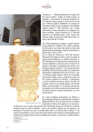 48 Historia de dos monumentos
ventanas, y “fundamentalmente los apeos de
los arcos torales”. Según el mismo autor, es
original y heterodoxa la fórmula utilizada en
los soportes para recoger el vuelo de los arcos
que “ofrecen pilares rematados en parejas de
ménsulas, sobre las que se dispone un atrofiado
capitel jónico”60
. Para Morales este “orden
mensular no tiene parangón con ninguna otra
obra coetánea, siendo muestra de la libertad
expresiva de Hernán Ruiz”. Ruiz cobró por
hacerse cargo de las obras 3.000 marevedíes, es
decir, algo más de 93 reales.
En 1.586 continúan los trabajos, siendo maestro
mayor Pedro de Palafox. En 1.608 se cubrían
las bóvedas y seis años más tarde la obra está
prácticamente terminada, aunque la Sacristía se
labró entre 1.625 y 1.627.
En el Libro de Visitas de 1.614 del Archivo
Parroquial de Espera se dice: “que en cuanto la
iglesia está acabada en su edificio principal, y
sólo falta hacer en la forma que el maestro mayor
la dejó señalada y está por solar el suelo de la
iglesia y bóvedas, la escalinata de arriba y las
paredes están por encalar”.61
Ese mismo año aún
quedaban 550 reales para la obra y se requería al
mayordomo, Bartolomé Ruiz de la Cueva, que
se hicieran dichas labores. Para ello el propio
mayordomo debía sacar a pregón las obras en
los vecinos pueblos de Bornos y Villamartín
y en las ciudades de Arcos, Jerez y Sevilla. El
maestro mayor de la Santa Iglesia de Sevilla
debía visitar el pueblo. Y el remate a la baja de
la subasta de las obras habría de realizarse ante
el primer cura de la iglesia parroquial, y en un
día de fiesta.62
En 1.616 nombran mayordomo de fábrica a
Juan Márquez Romero, sustituyendo al anterior
Bartolomé Ruiz. En esa fecha aún no se habían
realizado las obras de la iglesia y la sacristía y
el Provisor, en su visita, dice que ha sido informada de que de no hacerse existiría
notable riesgo en todo el edificio “que es de cantería, porque con las aguas se va
recalando la mezcla con que va hecha dicha obra y se llueve toda la iglesia”63
. Se
insta al mayordomo a que en un mes den comienzo las mismas, comenzando por el
solado de la cubierta para evitar la entrada de las aguas. Al parecer se debería haber
60 Ibidem. P. 83.
61 CANDIL RÍOS, J. op. cit. P.8.
62 Ibidem. p. 9.
63 Ibidem. p. 9
Ménsulas de la cúpula central
Documento Visita provisor 1614
 