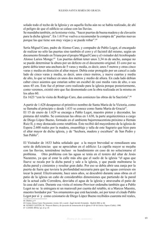 Historia de dos monumentos 49
IGLESIA SANTA MARÍA DE GRACIA
solado todo el techo de la Iglesia y en aquella fecha aún no se había realizado, de ahí
el peligro de que el edificio se calase con las lluvias.
Se mandaba también, en la misma visita, “hacer puertas de buena madera y de clavazón
para la dicha iglesia”. En 1.619 se vuelva a recomendar la compra de” puertas nuevas
porque las que tiene son muy viejas y se puede robar”.64
Sería Miguel Cano, padre de Alonso Cano, y compadre de Pablo Legot, el encargado
de realizar no sólo las puertas sino también el coro y el facistol del mismo, según un
documento firmado en Triana por el propio Miguel Cano y el visitador delArzobispado
Alonso Larios Monge.65
Las puertas debían tener unos 3,34 m de ancho, aunque no
se puede determinar la altura por un defecto en el documento original. El coro por su
parte debía tener una anchura de 5 varas y media, es decir, unos 5 metros y otras cinco
varas y media en dirección al altar mayor. Debía estar protegido por un cancel a cada
lado de cinco varas y media, es decir, unos cinco metros, y nueve cuartas y media
de alto, lo que se traduce en unos dos metros y medio de altura. En cada lado debían
caber cinco asientos que estarían sobre un escabel de casi media vara de alto, o sea
unos 45 cm. Este fue el primer coro realizado para la iglesia porque posteriormente,
como veremos, existió otro que fue desmontado con la obra realizada en la misma en
los años 60.
En 1623 “con la visita de Rodrigo Caro, dan comienzo las obras de la Sacristía”.66
A partir de 1.628 desaparece el primitivo nombre de Santa María de la Victoria, como
se llamaba al principio y desde 1.633 se conoce como Santa María de Gracia67
.
El 15 de enero de 1.629 se encarga a Pablo Legot, maestro pintor y decorador, las
pinturas del retablo. Se comienzan las obras en 1.630, la parte arquitectónica a cargo
de Diego López Bueno, formado en el ambiente bajorrenacentista próximo a Hernán
Ruiz II, y muy destacado como retablista. Éste recibió del mayordomo de la iglesia de
Espera 2.600 reales por la madera, ensamblaje y talla de este Sagrario que hizo para
el altar mayor de dicha iglesia, y de “hechura, madera y escultura” de San Pedro y
San Pablo”.
El Visitador de 1633 había señalado que a la mayor brevedad se remediasen una
serie de deficiencias que se apreciaban en el edificio: La capilla mayor se mojaba
con las lluvias, temiéndose incluso su hundimiento en caso de no solucionarse el
problema. Otro problema con las aguas se tenía en el testero del altar de Jesús
Nazareno, ya que al estar la calle más alta que el suelo de la iglesia “el agua que
llueve se recala por la dicha pared y sale a la iglesia, y que puede maltratarse la
dicha pared y cimientos y resultar gran daño. Por eso se debía abrir una zanja por la
puerta de fuera que tuviera la profundidad necesaria para que las aguas corriesen sin
tocar la pared. Efectivamente, hace unos años, se descubrió durante unas obras en el
patio de la iglesia un caño de considerables dimensiones que partiendo de la pared
de la actual calle Corredera, desviaba el agua de la iglesia y atravesaba el patio de
la casa del cura. Durante esa visita el mismo Provisor ordenaba también que a Pablo
Legot no se le entregara ni un maravedí por cuenta del retablo, ni a Marcos Maestre,
maestro bordador por “los ornamentos que está haciendo, así por tener el citado Pablo
Legot por sí y como cesionario de Diego López Bueno recibidos cuarenta mil reales,
64 Ibidem. p. 9
65 Corpus Alonso Cano: Documentos y textos. Ed. y coord.. Ángel Aterido Fernández. Madrid 2002. p. 66.
66 SUÁREZ CANTÓN, M. “Proyecto Básico y de ejecución de restauración de la Iglesia Sª Mª de Gracia Espera (Cádiz). 1990.
67 CANDIL RÍOS,J. op. cit. p. 10.
 