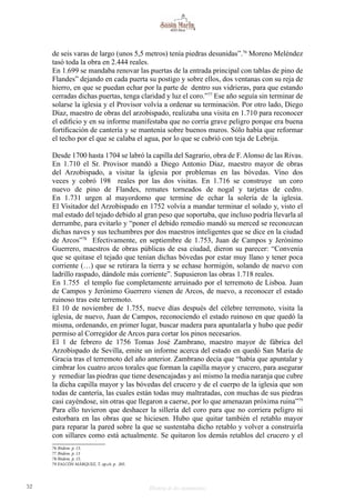 52 Historia de dos monumentos
de seis varas de largo (unos 5,5 metros) tenía piedras desunidas”.76
Moreno Meléndez
tasó toda la obra en 2.444 reales.
En 1.699 se mandaba renovar las puertas de la entrada principal con tablas de pino de
Flandes” dejando en cada puerta su postigo y sobre ellos, dos ventanas con su reja de
hierro, en que se puedan echar por la parte de dentro sus vidrieras, para que estando
cerradas dichas puertas, tenga claridad y luz el coro.”77
Ese año seguía sin terminar de
solarse la iglesia y el Provisor volvía a ordenar su terminación. Por otro lado, Diego
Díaz, maestro de obras del arzobispado, realizaba una visita en 1.710 para reconocer
el edificio y en su informe manifestaba que no corría grave peligro porque era buena
fortificación de cantería y se mantenía sobre buenos muros. Sólo había que reformar
el techo por el que se calaba el agua, por lo que se cubrió con teja de Lebrija.
Desde 1700 hasta 1704 se labró la capilla del Sagrario, obra de F. Alonso de las Rivas.
En 1.710 el Sr. Provisor mandó a Diego Antonio Díaz, maestro mayor de obras
del Arzobispado, a visitar la iglesia por problemas en las bóvedas. Vino dos
veces y cobró 198 reales por las dos visitas. En 1.716 se construye un coro
nuevo de pino de Flandes, remates torneados de nogal y tarjetas de cedro.
En 1.731 urgen al mayordomo que termine de echar la solería de la iglesia.
El Visitador del Arzobispado en 1752 volvía a mandar terminar el solado y, visto el
mal estado del tejado debido al gran peso que soportaba, que incluso podría llevarla al
derrumbe, para evitarlo y “poner el debido remedio mandó su merced se reconozcan
dichas naves y sus techumbres por dos maestros inteligentes que se dice en la ciudad
de Arcos”78
Efectivamente, en septiembre de 1.753, Juan de Campos y Jerónimo
Guerrero, maestros de obras públicas de esa ciudad, dieron su parecer: “Convenía
que se quitase el tejado que tenían dichas bóvedas por estar muy llano y tener poca
corriente (…) que se retirara la tierra y se echase hormigón, solando de nuevo con
ladrillo raspado, dándole más corriente”. Supusieron las obras 1.718 reales.
En 1.755 el templo fue completamente arruinado por el terremoto de Lisboa. Juan
de Campos y Jerónimo Guerrero vienen de Arcos, de nuevo, a reconocer el estado
ruinoso tras este terremoto.
El 10 de noviembre de 1.755, nueve días después del célebre terremoto, visita la
iglesia, de nuevo, Juan de Campos, reconociendo el estado ruinoso en que quedó la
misma, ordenando, en primer lugar, buscar madera para apuntalarla y hubo que pedir
permiso al Corregidor de Arcos para cortar los pinos necesarios.
El 1 de febrero de 1756 Tomas José Zambrano, maestro mayor de fábrica del
Arzobispado de Sevilla, emite un informe acerca del estado en quedó San María de
Gracia tras el terremoto del año anterior. Zambrano decía que “había que apuntalar y
cimbrar los cuatro arcos torales que forman la capilla mayor y crucero, para asegurar
y remediar las piedras que tiene desencajadas y así mismo la media naranja que cubre
la dicha capilla mayor y las bóvedas del crucero y de el cuerpo de la iglesia que son
todas de cantería, las cuales están todas muy maltratadas, con muchas de sus piedras
casi cayéndose, sin otras que llegaron a caerse, por lo que amenazan próxima ruina”79
Para ello tuvieron que deshacer la sillería del coro para que no corriera peligro ni
estorbara en las obras que se hiciesen. Hubo que quitar también el retablo mayor
para reparar la pared sobre la que se sustentaba dicho retablo y volver a construirla
con sillares como está actualmente. Se quitaron los demás retablos del crucero y el
76 Ibídem. p. 13.
77 Ibidem. p. 13
78 Ibidem. p. 15.
79 FALCÓN MÁRQUEZ, T. op.cit. p. 205.
 