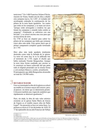Historia de dos monumentos 57
IGLESIA SANTA MARÍA DE GRACIA
tenía torre.91
En 1.686 Francisco Solano Chicón,
maestro de Triana, fundió una de ellas y añadió
otra campana nueva. En 1.693 el visitador del
arzobispado ordenaba la continuación de los
pilares de la torre hasta igualarlos los cuatro
que están en las campanas, y se unan con arcos
“porque están arriesgados a rendirse los que
tienen las campanas y estando todos unidos se
aseguran”. Finalmente se cubrieron con una
bóveda92
y se colocó encima una cruz para que
tuviera forma de torre.
En 1745 se hizo un chapitel para cubrir los
pilares de las campanas que hubo que restaurar
cinco años más tarde. Esto quiere decir que el
primer campanario completo quedo terminado
en 1.745.
Diez años más tarde quedaría totalmente
destruido como toda la fachada de la iglesia.
La torre tal como hoy la es la edificada tras
el terremoto de 1.755, según el diseño que
había realizado Vicente Bengoechea. Aunque
la torre tiene forma cuadrada, por encimo se
le construyó un banco ochavado del que parte
todo el chapitel piramidal con la misma forma
y con azulejos blancos y azules, actualmente.
El presupuesto que daba Bengoechea alcanzaba
un total de 134.988 reales.
RETABLO MAYOR
Una vez terminada la obra de la iglesia se colocó
un retablo en el testero mayor del crucero, pero,
al parecer, sin dorar que se deterioraría pronto.
Colocaron también una virgen de candelero que
rápidamente se deterioró igualmente.93
Pero, sin duda, la obra de más valor artístico
existente en la iglesia Santa María de Gracia
de Espera es el retablo mayor obra de Pablo
Legot94
. Su ejecución se hizo en varias fases. La
primera se inicia el 23 de diciembre de 1628. El
17 de septiembre de ese año Francisco deVallejo
91 Ibidem. p. 37
92 Ibidem. p. 37.
93 CANDIL RÍOS, J. op.cit p. 20.
94 Quizás el primero que reconoce a Pablo Legot como autor del Retablo sea Enrique Romero de Torres. En 1908 estuvo en Espera realizando un
trabajo para la compilación del Catálogo Monumental de la provincia de Cadiz que finalmente se publicaría en 1934. El informó a L. Mayer sobre
el Retablo y su autoría. La Lectura. Revista de Ciencias y Artes. Mdrid. 1910. P. 337.
Retablo original. A.H.D. Jerez de la Frontera
Tabernáculo retablo mayor. D. López Bueno
3
 