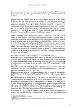 Historia de dos monumentos 61
IGLESIA SANTA MARÍA DE GRACIA
los mantenimientos muy caros para el mantenimiento de siete oficiales”110
Finalmente
Salvador solicitaba que se le pagaran los 700 ducados en que se había valorado toda
la obra.111
El 23 de mayo de 1679 los curas de la iglesia de Espera aceptaban la petición de
J. Salvador. En este último documento se añadía a lo explicitado en el anterior, la
realización de un lienzo grande la Concepción y otro del Santo Rey “todo lo cual se ha
hecho con todo primor y aseo”. No están muy de acuerdo en cuanto a las dimensiones
de los lienzos ya que estimaban que eran más pequeños que lo que se había acordado.
Por eso los curas de la parroquia espereña concertaban entregarle mil reales o cien
ducados, a expensas de lo que dijese el Provisor del Arzobispado. Los curas eran
Francisco Tinoco, Juan López Álvarez y José Romero Aragón.112
Todavía recibiría el retablo otra actuación por parte de Francisco López, dorador de la
ciudad de Sevilla en 1769. López manifestaba haber pasado por la villa a reconocer el
retablo que había sufrido mucho deterioro tras el terremoto de Lisboa por las distintas
obras de albañilería que se habían realizado en el templo. López comete un error en
el nombre de la virgen a la que llama de la Piedad. López comprueba que a pesar de
algunos rajones que presenta el retablo, el aparejo de madera del mismo se mantiene
entero y puede ser restaurado. Habría que dorar las sacras y tablas del Evangelio y
pintar los tres lienzos de las virtudes que habían de colocar en el último cuerpo del
retablo, así como limpiar los demás lienzos y retocarlos, estimando el costo total de
la obra en seis mil reales.113
En 1.653 se termina el retablo ascendiendo su costo a 92.1999 reales.
Es de traza barroca, de gran semejanza con el de la iglesia de la Antigua Universidad
de Sevilla que compuso Juan de Roelas. Está dorado en su totalidad y policromado en
la zona de capiteles y decoración de hojarasca. Los seis grandes lienzos que alberga
se agrupan en dos cuerpos que forman tres calles. Mide 11,57 m. de altura por 12, 62
de anchura.
El cuerpo inferior está formado por los siguientes cuadros: Cuadro central: La
Ascensión (5,30x3 m). Cuadros laterales: La Adoración de los Pastores (4,25x2,22 m)
y La Adoración de los Reyes (4,25x2,22 m).
El cuerpo superior alberga los siguientes cuadros: En el centro La Anunciación
(2,75x1,70 m). En los laterales: La Visitación (2,50x1,70 m) y la Presentación (2,50x
1,70 m).
En la parte inferior del lienzo central (La Ascensión) va empotrada una hornacina
donde se encuentra la imagen de Nª Sª de Gracia, única escultura de Pablo Legot.
El retablo descansa en un zócalo de unos dos metros de altura. En su parte central
se halla el sagrario, sobresaliente en altura, flanqueado por dos pequeñas tablas que
representan a David y La Tierra Prometida. Diego López Bueno realizó el ensamblaje
y la talla de este sagrario así como las dos imágenes de San Pedro y San Pablo que se
encuentran en las hornacinas laterales entre columnas entorchadas.
Los cuadros de Legot tienen paralelismo con los de otros grandes maestros de su
tiempo como Zurbarán o Roelas. La Adoración de los Pastores tiene las características
110 HERNÁNDEZ DÍAZ, J. op. cit. p. 72
111 Ibidem. p. 72. FALCÓN MÁRQUEZ, T. op.cit. p. 204
112 Ibídem. p. 72
113 Ibidem. p. 73-74. Juan Candil hizo un estudio del retablo en su libro “Nuestra Señora Santa María de Gracia. Espera (Cádiz) publicado por
la Parroquia en 1973.
 