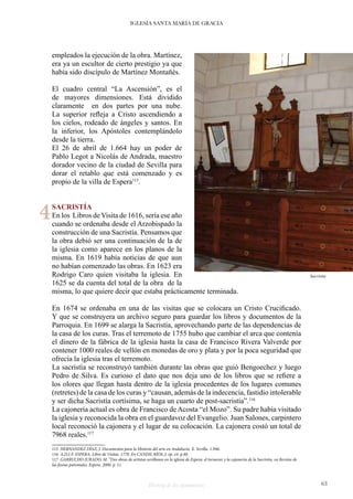 Historia de dos monumentos 63
IGLESIA SANTA MARÍA DE GRACIA
empleados la ejecución de la obra. Martínez,
era ya un escultor de cierto prestigio ya que
había sido discípulo de Martínez Montañés.
El cuadro central “La Ascensión”, es el
de mayores dimensiones. Está dividido
claramente en dos partes por una nube.
La superior refleja a Cristo ascendiendo a
los cielos, rodeado de ángeles y santos. En
la inferior, los Apóstoles contemplándolo
desde la tierra.
El 26 de abril de 1.664 hay un poder de
Pablo Legot a Nicolás de Andrada, maestro
dorador vecino de la ciudad de Sevilla para
dorar el retablo que está comenzado y es
propio de la villa de Espera115
.
SACRISTÍA
En los Libros de Visita de 1616, sería ese año
cuando se ordenaba desde el Arzobispado la
construcción de una Sacristía. Pensamos que
la obra debió ser una continuación de la de
la iglesia como aparece en los planos de la
misma. En 1619 había noticias de que aun
no habían comenzado las obras. En 1623 era
Rodrigo Caro quien visitaba la iglesia. En
1625 se da cuenta del total de la obra de la
misma, lo que quiere decir que estaba prácticamente terminada.
En 1674 se ordenaba en una de las visitas que se colocara un Cristo Crucificado.
Y que se construyera un archivo seguro para guardar los libros y documentos de la
Parroquia. En 1699 se alarga la Sacristía, aprovechando parte de las dependencias de
la casa de los curas. Tras el terremoto de 1755 hubo que cambiar el arca que contenía
el dinero de la fábrica de la iglesia hasta la casa de Francisco Rivera Valverde por
contener 1000 reales de vellón en monedas de oro y plata y por la poca seguridad que
ofrecía la iglesia tras el terremoto.
La sacristía se reconstruyó también durante las obras que guió Bengoechez y luego
Pedro de Silva. Es curioso el dato que nos deja uno de los libros que se refiere a
los olores que llegan hasta dentro de la iglesia procedentes de los lugares comunes
(retretes) de la casa de los curas y “causan, además de la indecencia, fastidio intolerable
y ser dicha Sacristía cortísima, se haga un cuarto de post-sacristía”.116
La cajonería actual es obra de Francisco de Acosta “el Mozo”. Su padre había visitado
la iglesia y reconocida la obra en el guardavoz del Evangelio. Juan Salones, carpintero
local reconoció la cajonera y el lugar de su colocación. La cajonera costó un total de
7968 reales.117
115 HERNANDEZ DÍAZ, J. Documentos para la Historia del arte en Andalucía. X. Sevilla. 1.946.
116 A.D.J-F. ESPERA. Libro de Visitas. 1770. En CANDIL RÍOS, J. op. cit. p.40.
117 GARRUCHO JURADO, M. “Dos obras de artistas sevillanos en la iglesia de Espera: el tornavoz y la cajonería de la Sacristia. en Revista de
las fiestas patronales. Espera. 2006. p. 11.
Sacristía
4
 