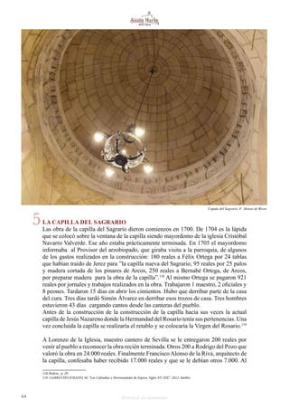 64 Historia de dos monumentos
LA CAPILLA DEL SAGRARIO
Las obra de la capilla del Sagrario dieron comienzos en 1700. De 1704 es la lápida
que se colocó sobre la ventana de la capilla siendo mayordomo de la iglesia Cristóbal
Navarro Valverde. Ese año estaba prácticamente terminada. En 1705 el mayordomo
informaba al Provisor del arzobispado, que giraba visita a la parroquia, de algunos
de los gastos realizados en la construcción: 180 reales a Félix Ortega por 24 tablas
que habían traído de Jerez para ”la capilla nueva del Sagrario, 95 reales por 25 palos
y madera cortada de los pinares de Arcos, 250 reales a Bernabé Ortega, de Arcos,
por preparar madera para la obra de la capilla”.118
Al mismo Ortega se pagaron 921
reales por jornales y trabajos realizados en la obra. Trabajaron 1 maestro, 2 oficiales y
8 peones. Tardaron 15 días en abrir los cimientos. Hubo que derribar parte de la casa
del cura. Tres días tardó Simón Álvarez en derribar esos trozos de casa. Tres hombres
estuvieron 43 días cargando cantos desde las canteras del pueblo.
Antes de la construcción de la construcción de la capilla hacía sus veces la actual
capilla de Jesús Nazareno donde la Hermandad del Rosario tenía sus pertenencias. Una
vez concluida la capilla se realizaría el retablo y se colocaría la Virgen del Rosario.119
A Lorenzo de la Iglesia, maestro cantero de Sevilla se le entregaron 200 reales por
venir al pueblo a reconocer la obra recién terminada. Otros 200 a Rodrigo del Pozo que
valoró la obra en 24.000 reales. Finalmente Francisco Alonso de la Riva, arquitecto de
la capilla, confesaba haber recibido 17.000 reales y que se le debían otros 7.000. Al
118 Ibidem, p. 29.
119 GARRUCHO JURADO, M. “Las Cofradías y Hermandades de Espera. Siglos XV-XIX”. 2012. Inédito
Cupula del Sagrario. F. Alonso de Rivas
5
 