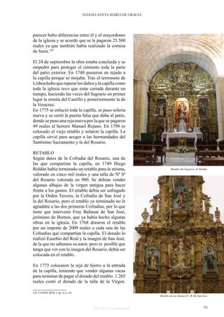Historia de dos monumentos 65
IGLESIA SANTA MARÍA DE GRACIA
parecer hubo diferencias entre él y el mayordomo
de la iglesia y se acordó que se le pagaran 25.500
reales ya que también había realizado la cornisa
de fuera.120
El 24 de septiembre la obra estaba concluida y se
empedró para proteger el cimiento toda la parte
del patio exterior. En 1740 pusieron un tejado a
la capilla porque se mojaba. Tras el terremoto de
Lisboahuboquerepararlosdañosylacapillacomo
toda la iglesia tuvo que estar cerrada durante un
tiempo, haciendo las veces del Sagrario en primer
lugar la ermita del Castillo y posteriormente la de
la Veracruz.
En 1775 se enlució toda la capilla, se puso solería
nueva y se cerró la puerta falsa que daba al patio,
donde se puso una reja nueva por la que se pagaron
49 reales al herrero Manuel Rojano. En 1798 es
colocado el viejo retablo y solaron la capilla. La
capilla sirvió para acoger a las hermandades del
Santísimo Sacramento y la del Rosario.
RETABLO
Según datos de la Cofradía del Rosario, una de
las que compartían la capilla, en 1749 Diego
Roldán había terminado un retablo para la misma,
valorado en cinco mil reales y una talla de Nª Sª
del Rosario valorada en 900. Se debían vender
algunas alhajas de la virgen antigua para hacer
frente a los gastos. El retablo debía ser sufragado
por la Orden Tercera, la Cofradía de San José y
la del Rosario, pero el retablo ya terminado no le
agradaba a las dos primeras Cofradías, por lo que
tiene que intervenir Fray Baltasar de San José,
jerónimo de Bornos, que ya había hecho algunas
obras en la iglesia. En 1768 doraron el retablo
por un importe de 2009 reales a cada una de las
Cofradías que compartían la capilla. El dorado lo
realizó Eusebio del Real y la imagen de San José,
de la que no sabemos su autor, pero es posible que
tenga que ver con la imagen del Rosario, debía ser
colocada en el retablo.
En 1773 colocaron la reja de hierro a la entrada
de la capilla, teniendo que vender algunas vacas
para terminar de pagar el dorado del retablo. 1.265
reales costó el dorado de la talla de la Virgen.
120 CANDIL RÍOS, J. op. cit. p. 29.
Retablo del Sagrario. D. Roldán
Retablo de las Ánimas Fr. B. De San José
 