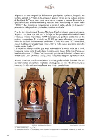 68 Historia de dos monumentos
Al parecer era una composición de batea con guardapolvo y pulseras, integrado por
un tema central, la Virgen de la Antigua, y puertas en las que se incluían escenas
de la vida de la Virgen, tanto en su parte interna como en la externa. En aquella se
ejecutarían cuatro historias marianas y en la otra una Anunciación y los Santos Pedro
y Pablo123
. Los pintores se comprometen a iniciar el trabajo el día 16 de agosto y
permanecer en Espera hasta que la obra estuviera terminada
Pero las investigaciones de Rosario Marchena Hidalgo inducen a pensar otra cosa.
Según el concierto, tras una puja a la baja, en la que quedó eliminado Gonzalo
Fernández con una propuesta de 30.000 maravedíes, se quedaron con la obra los dos
pintores protagonistas del contrato por 22.000 que serían abonados en tres veces,
como era frecuente en el momento: en el día de la fecha de la carta 7.500 maravedíes,
cuando la obra estuviera aparejada otros 7.500 y el resto cuando estuvieran acabados
los dos tercios de ella.124
La autora del trabajo sostiene que Alejo Fernández es el único autor de la tabla,
basándose en una serie de datos tanto técnicos como físicos de la obra. Piensa que
las dimensiones de “El Abrazo” no tienen nada que ver con la firmada en la escritura
entre Nicolás Carlo y Gonzalo Díaz y Alonso Maldonado el regidor espereño de 1504.
Además el estilo de la tabla es mucho más avanzado que los trabajos de ambos pintores
que aparecían en las escrituras reseñadas. En ella, pese a los oros y los brocados, se ha
impuesto el estilo antiguo respondiendo a un primer renacimiento.
123 HERNANDEZ DÍAZ, J. op.cit. pp 113 y ss.
124 MARCHENA HIDALGO, R. “Una nueva obra de Alejo Fernández” en Laboratorio de Arte. Universidad de Sevilla. pp. 97-111. Sevilla. 2012.
Retablo de la Soledad y Santo Entierro Jesús Nazareno. Pedro Nieto
 
