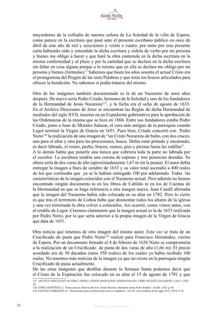70 Historia de dos monumentos
mayordomo de la cofradía de nuestra señora de La Soledad de la villa de Espera,
como parece en la escritura que pasó ante el presente escribano público en once de
abril de este año de mil y seiscientos y veinte e cuatro, por tanto por esta presente
carta habiendo oído y entendido la dicha escritura y oídola de verbo por mi persona
y bienes me obligo a hacer y que haré la obra contenida en la dicha escritura en la
misma conformidad y al plazo y por la cantidad que se declara en la dicha escritura
sin faltar en cosa alguna porque a lo mismo que en ella se declara me obligo por mi
persona y bienes (formulas).” Sabemos que hasta los años sesenta el actual Cristo era
el protagonista del Pregón de las siete Palabras y que tenía los brazos articulados para
ofrecer la bendición. No sabemos si podía tratarse del mismo.
Otra de las imágenes también documentada es la de un Nazareno de unos años
después. De nuevo sería Pedro Criado, hermano de la Soledad y uno de los fundadores
de la Hermandad de Jesús Nazareno127
, y la fecha era el ocho de agosto de 1633.
En el Archivo Diocesano de Jerez se encuentran las Reglas de dicha Hermandad de
mediados del siglo XVII, insertas en un Expediente gubernativo para la aprobación de
las Ordenanzas de la misma que se hizo en 1804. Entre sus fundadores estaba Pedro
Criado, junto a Juan de Morales Salazar, el cura más antiguo de la parroquia cuando
Legot terminó la Virgen de Gracia en 1651. Pues bien, Criado concertó con Pedro
Nieto128
la realización de una imagen de “un Cristo Nazareno de bulto, con dos cruces,
una para el altar y otra para las procesiones, hueca. Debía estar pintado y encarnado,
es decir labrado, el rostro, pecho, brazos, manos, pies y piernas hasta las rodillas”.
A lo demás había que ponerle una túnica que cubriera toda la parte no labrada por
el escultor. La escultura tendría una corona de espinas y tres potencias doradas. Su
altura sería de dos varas de alto (aproximadamente 1,67 m sin la peana). El autor debía
entregar la imagen a fines de octubre de 1633 y su valor total ascendió a 400 reales
de los que confesaba que ya se le habían entregado 100 por adelantado. Todas las
características de la imagen coinciden con el Nazareno actual. Pero además no hemos
encontrado ningún documento ni en los libros de Cabildo ni en los de Cuentas de
la Hermandad en que se haga referencia a otra imagen nueva. Juan Candil afirmaba
que la imagen del Nazareno había sido colocada en su altar en 1782. Pero lo cierto
es que tras el terremoto de Lisboa hubo que desmontar todos los altares de la iglesia
y una vez terminada la obra volver a colocarlos. Así ocurrió, como vimos antes, con
el retablo de Legot. Creemos claramente que la imagen actual es la de 1633 realizada
por Pedro Nieto, por lo que sería anterior a la propia imagen de la Virgen de Gracia
que data de 1651.
Otra noticia que tenemos de otra imagen del mismo autor. Esta vez se trata de un
Crucificado de pasta que Pedro Nieto129
realizó para Francisco Hernández, vecino
de Espera. Por un documento firmado el 4 de febrero de 1638 Nieto se comprometía
a la realización de un Crucificado de pasta de dos varas de alto (1,66 m). El precio
acordado era de 50 ducados (unos 550 reales) de los cuales ya había recibido 100
reales. No tenemos más noticias de la imagen ya que no existe en la parroquia ningún
Crucificado de pasta actualmente.
De las otras imágenes que desfilan durante la Semana Santa podemos decir que
el Cristo de la Expiración fue colocado en su altar el 15 de agosto de 1791 y que
127 ARCHIVO DIOCESANO DE JEREZ. ESPERA. FONDO HISPALENSE, HERMANDADES. LIBRO DE JESÚS NAZARENO. CAJA 1. DOC.
28
128 LÓPEZ MARTÍNEZ, C. “Notas para la Historia del Arte. Desde Martínez Montañés hasta Pedro Roldán”. Sevilla. 1932. p. 85.
129 SANCHO CORBACHO, H. “Documentos para la Historia del Arte en Andalucía. Vol. III. Arte sevillano de los siglos XVI y XVII. P. 76.
 