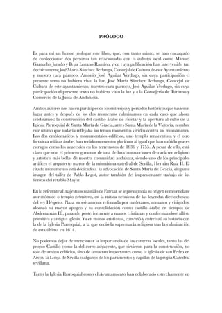 PRÓLOGO
Es para mí un honor prologar este libro, que, con tanto mimo, se han encargado
de confeccionar dos personas tan relacionadas con la cultura local como Manuel
Garrucho Jurado y Pepa Lozano Ramírez y en cuya publicación han intervenido tan
decisivamenteJoséMaríaSánchezBerlanga,ConcejaldeCulturadeesteAyuntamiento
y nuestro cura párroco, Antonio José Aguilar Verdugo, sin cuya participación el
presente texto no hubiera visto la luz, José María Sánchez Berlanga, Concejal de
Cultura de este ayuntamiento, nuestro cura párroco, José Aguilar Verdugo, sin cuya
participación el presente texto no hubiera visto la luz y a la Consejería de Turismo y
Comercio de la Junta de Andalucía.
Ambos autores nos hacen partícipes de los entresijos y períodos históricos que tuvieron
lugar antes y después de los dos momentos culminantes en cada caso que ahora
celebramos: la construcción del castillo árabe de Fatetar y la apertura al culto de la
Iglesia Parroquial de Santa María de Gracia, antes Santa María de la Victoria, nombre
este último que todavía reflejaba los tensos momentos vividos contra los musulmanes.
Los dos emblemáticos y monumentales edificios, uno templo renacentista y el otro
fortaleza militar árabe, han tenido momentos gloriosos al igual que han sufrido graves
estragos como los acaecidos en los terremotos de 1636 y 1755. A pesar de ello, está
claro que con el primero gozamos de una de las construcciones de carácter religioso
y artístico más bellas de nuestra comunidad andaluza, siendo uno de los principales
artífices el arquitecto mayor de la mismísima catedral de Sevilla, Hernán Ruiz II. El
citado monumento está dedicado a la advocación de Santa María de Gracia, elegante
imagen del taller de Pablo Legot, autor también del impresionante trabajo de los
lienzos del retablo Mayor.
En lo referente al majestuoso castillo de Fatetar, se le presuponía su origen como enclave
astronómico o templo primitivo, en la mítica nebulosa de las leyendas dieciochescas
del rey Héspero. Plaza sucesivamente reforzada por turdetanos, romanos y visigodos,
alcanzó su mayor apogeo y su consolidación como castillo árabe en tiempos de
Abderramán III, pasando posteriormente a manos cristianas y conformándose allí su
primitiva y antigua iglesia. Ya en manos cristianas, convivió y entrelazó su historia con
la de la Iglesia Parroquial, a la que cedió la supremacía religiosa tras la culminación
de esta última en 1614.
No podemos dejar de mencionar la importancia de las canteras locales, tanto las del
propio Castillo como la del cerro adyacente, que sirvieron para la construcción, no
solo de ambos edificios, sino de otros tan importantes como la iglesia de san Pedro en
Arcos, la Lonja de Sevilla o algunos de los paramentos y capillas de la propia Catedral
sevillana.
Tanto la Iglesia Parroquial como el Ayuntamiento han colaborado estrechamente en
 