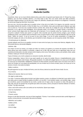 EL MARICA 
Abelardo Castillo 
Escuchame, César: yo no sé por dónde andarás ahora, pero cómo me gustaría que leyeras esto. Sí. Porque hay cosas, 
palabras, que uno lleva mordidas adentro, y las lleva toda la vida. Pero una noche siente que debe escribirlas, 
decírselas a alguien porque si no las dice van a seguir ahí, doliendo, clavadas para siempre en la vergüenza. Y entonces 
yo siento que tengo que decírtelo. Escuchame. 
Vos eras raro. Uno de esos pibes que no pueden orinar si hay otro en el baño. En la laguna, me acuerdo, nunca te 
desnudabas delante de nosotros. A ellos les daba risa, y a mí también, claro; pero yo decía que te dejaran, que cada 
uno es como es. Y vos eras raro. Cuando entraste a primer año, venías de un colegio de curas; San Pedro debió de 
parecerte, no sé, algo así como Brobdignac. No te gustaba trepar a los árboles, ni romper faroles a cascotazos, ni 
correr carreras hacia abajo entre los matorrales de la barranca. Ya no recuerdo cómo fue. Cuando uno es chico, 
encuentra cualquier motivo para querer a la gente. Solo recuerdo que de pronto éramos amigos y que siempre 
andábamos juntos. Una mañana hasta me llevaste a misa. Al pasar frente al café, el colorado Martínez dijo con voz de 
flauta: “Adiós, los novios”. A vos se te puso la cara como fuego. Y yo me di vuelta, puteándolo, y le pegué tan 
tremendo sopapo, de revés, en los dientes, que me lastimé la mano. Después, vos me la querías vendar. Me mirabas. 
–Te lastimaste por mí, Abelardo. 
Cuando hablaste sentí frío en la espalda: yo tenía mi mano entre las tuyas y tus manos eran blancas, delgadas. No sé. 
Demasiado blancas, demasiado delgadas. 
–Soltame –dije. 
A lo mejor no eran tus manos, a lo mejor era todo: tus manos y tus gestos y tu manera de moverte, de hablar. Yo 
ahora pienso que antes también lo entendía, y alguna vez lo dije: dije que todo eso no significaba nada, que son 
cuestiones de educación, de andar siempre entre mujeres, entre curas. Pero ellos se reían y uno también, César, acaba 
riéndose. Acaba por reírse de macho que es. 
Y pasa el tiempo y una noche cualquiera es necesario recordar, decirlo todo. 
Fuimos inseparables. Hasta el día en que pasó aquello yo te quise de verdad. Oscura e inexplicablemente como 
quieren los que todavía están limpios. Me gustaba ayudarte. A la salida del colegio íbamos a tu casa y yo te enseñaba 
las cosas que no comprendías. Hablábamos. Entonces era fácil contarte, escuchar todo lo que a los otros se les calla. A 
veces me mirabas con una especie de perplejidad, con una mirada rara; la misma mirada, acaso, con la que yo no me 
atrevía a mirarte. Una tarde me dijiste: 
–Sabés, te admiro. 
No pude aguantar tus ojos; mirabas de frente, como los chicos y decías las cosas del mismo modo. Eso era. 
–Es un marica. 
–Déjense de macanas. Qué va a ser marica. 
–Por algo lo cuidás tanto… 
Y se reían. Y entonces daban ganas de decir que todos nosotros, juntos, no valíamos la mitad de lo que valía él, de lo 
que valías, pero en aquel tiempo la palabra era difícil, y la risa fácil. Y uno también acepta -uno también elige-, acaba 
por enroñarse, quiere la brutalidad de esa noche, cuando vino el negro y dijo me pasaron un dato. Me pasaron un 
dato, dijo, que por las quintas hay una gorda que cobra cinco pesos, vamos y de paso lo hacemos debutar al machón, 
al César. Y yo dije macanudo. 
–César, esta noche vamos a dar una vuelta con los muchachos. Quiero que vengas. 
–¿Con los muchachos?… 
–Sí. Qué tiene. 
–Y bueno, vamos. 
Porque no solo dije macanudo, sino que te llevé engañado. Y fuimos. Y vos te diste cuenta de todo cuando llegamos al 
rancho. La luna enorme, me acuerdo: alta entre los árboles. 
–Abelardo, vos lo sabías. 
–Callate y entrá. 
–¡Lo sabías! 
–Entrá, te digo. 
1 
 