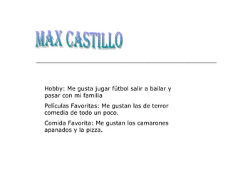 Max Castillo Hobby: Me gusta jugar fútbol salir a bailar y pasar con mi familia Películas Favoritas: Me gustan las de terror comedia de todo un poco. Comida Favorita: Me gustan los camarones apanados y la pizza. 