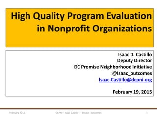 High Quality Program Evaluation
in Nonprofit Organizations
February 2015 DCPNI – Isaac Castillo - @Isaac_outcomes 1
Isaac D. Castillo
Deputy Director
DC Promise Neighborhood Initiative
@Isaac_outcomes
Isaac.Castillo@dcpni.org
February 19, 2015
 