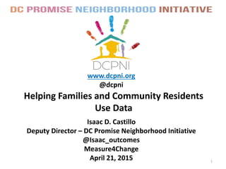 Helping Families and Community Residents
Use Data
www.dcpni.org
@dcpni
1
Isaac D. Castillo
Deputy Director – DC Promise Neighborhood Initiative
@Isaac_outcomes
Measure4Change
April 21, 2015
 