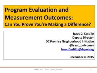 Program Evaluation and
Measurement Outcomes:
Can You Prove You’re Making a Difference?
DCPNI – Isaac Castillo - @Isaac_outcomes 1
Isaac D. Castillo
Deputy Director
DC Promise Neighborhood Initiative
@Isaac_outcomes
Isaac.Castillo@dcpni.org
December 4, 2015
 