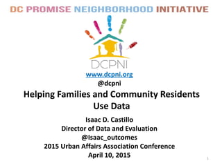 Helping Families and Community Residents
Use Data
www.dcpni.org
@dcpni
1
Isaac D. Castillo
Director of Data and Evaluation
@Isaac_outcomes
2015 Urban Affairs Association Conference
April 10, 2015
 
