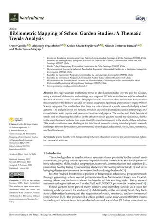 Citation: Castillo, D.; Vega-Muñoz,
A.; Salazar-Sepúlveda, G.;
Contreras-Barraza, N.;
Torres-Alcayaga, M. Bibliometric
Mapping of School Garden Studies:
A Thematic Trends Analysis.
Horticulturae 2023, 9, 359.
https://doi.org/10.3390/
horticulturae9030359
Academic Editor: Luigi De Bellis
Received: 6 January 2023
Revised: 28 February 2023
Accepted: 28 February 2023
Published: 9 March 2023
Copyright: © 2023 by the authors.
Licensee MDPI, Basel, Switzerland.
This article is an open access article
distributed under the terms and
conditions of the Creative Commons
Attribution (CC BY) license (https://
creativecommons.org/licenses/by/
4.0/).
horticulturae
Article
Bibliometric Mapping of School Garden Studies: A Thematic
Trends Analysis
Dante Castillo 1 , Alejandro Vega-Muñoz 2,3 , Guido Salazar-Sepúlveda 4,5 , Nicolás Contreras-Barraza 6,*
and Mario Torres-Alcayaga 7
1 Centro de Estudios e Investigación Enzo Faletto, Universidad de Santiago de Chile, Santiago 9170022, Chile
2 Instituto de Investigación y Postgrado, Facultad de Ciencias de la Salud, Universidad Central de Chile,
Santiago 8330507, Chile
3 Public Policy Observatory, Universidad Autónoma de Chile, Santiago 7500912, Chile
4 Departamento de Ingeniería Industrial, Facultad de Ingeniería, Universidad Católica de la Santísima Concepción,
Concepción 4090541, Chile
5 Facultad de Ingeniería y Negocios, Universidad de Las Américas, Concepción 4090940, Chile
6 Facultad de Economía y Negocios, Universidad Andres Bello, Viña Del Mar 2531015, Chile
7 Departamento de Trabajo Social, Facultad de Humanidades y Tecnologías de la Comunicación Social,
Universidad Tecnológica Metropolitana, Santiago 8330378, Chile
* Correspondence: nicolas.contreras@unab.cl
Abstract: This paper analyzes the thematic trends in school garden studies over the past few decades,
using a relational bibliometric methodology on a corpus of 392 articles and review articles indexed in
the Web of Science Core Collection. The paper seeks to understand how researchers have studied
the concept over the last few decades in various disciplines, spanning approximately eighty Web of
Science categories. The results show that there is a critical mass of scientific research studying school
gardens. The analysis shows the thematic trends in discussion journals, discussion terminology, and
consolidates classic papers and some novel authors and papers. The studies and their theoretical
trends lead to refocusing the analysis on the effects of school gardens beyond the educational, thanks
to the contribution of authors from more than fifty countries engaged in the study of these activities.
This work constitutes new challenges for this line of research, raising interdisciplinary research
challenges between horticultural, environmental, technological, educational, social, food, nutritional,
and health sciences.
Keywords: public health; well-being; eating behavior; education sciences; pro-environmental behav-
ior; pro-social behavior
1. Introduction
The school garden as an educational resource allows proximity to the natural envi-
ronment by designing interdisciplinary experiences that contribute to the development of
basic educational skills, such as cooperation, teamwork, communication and cognition [1],
promoting healthy living by connecting students with healthy, whole food [2], and even
bringing diverse environments between schools and neighborhoods [3].
In 1840, Fredrick Froebel was a pioneer in designing an educational program to teach
through gardening, where several precursors such as Mentessori, Dewey, and Froebel,
among others, set the basis to show the benefits of this teaching style. Today, several
international organizations, such as the FAO and UNESCO, promote its development [4].
School gardens form part of many primary and secondary schools as a space for
learning and experience for students [5]. Additionally, at the university level, they facil-
itate collaborative learning and the acquisition of social, emotional, and environmental
competencies [1,5]. The presence of a school garden is also associated with better results
in reading and science tests, independent of race and social class [3], being recognized as
Horticulturae 2023, 9, 359. https://doi.org/10.3390/horticulturae9030359 https://www.mdpi.com/journal/horticulturae
 